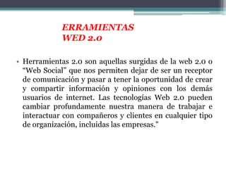 • Herramientas 2.0 son aquellas surgidas de la web 2.0 o
“Web Social” que nos permiten dejar de ser un receptor
de comunicación y pasar a tener la oportunidad de crear
y compartir información y opiniones con los demás
usuarios de internet. Las tecnologías Web 2.0 pueden
cambiar profundamente nuestra manera de trabajar e
interactuar con compañeros y clientes en cualquier tipo
de organización, incluidas las empresas."
ERRAMIENTAS
WED 2.0
 