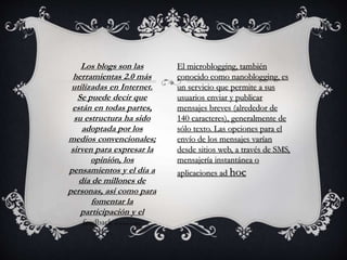 Los blogs son las
herramientas 2.0 más
utilizadas en Internet.
Se puede decir que
están en todas partes,
su estructura ha sido
adoptada por los
medios convencionales;
sirven para expresar la
opinión, los
pensamientos y el día a
día de millones de
personas, así como para
fomentar la
participación y el
feedback en torno a ellos.
El microblogging, también
conocido como nanoblogging, es
un servicio que permite a sus
usuarios enviar y publicar
mensajes breves (alrededor de
140 caracteres), generalmente de
sólo texto. Las opciones para el
envío de los mensajes varían
desde sitios web, a través de SMS,
mensajería instantánea o
aplicaciones ad hoc
 