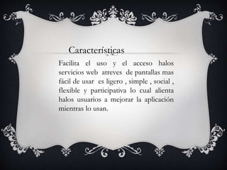 Características
Facilita el uso y el acceso halos
servicios web atreves de pantallas mas
fácil de usar es ligero , simple , social ,
flexible y participativa lo cual alienta
halos usuarios a mejorar la aplicación
mientras lo usan.
 