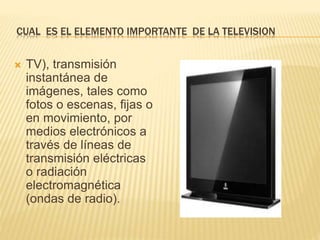 CUAL ES EL ELEMENTO IMPORTANTE DE LA TELEVISION
 TV), transmisión
instantánea de
imágenes, tales como
fotos o escenas, fijas o
en movimiento, por
medios electrónicos a
través de líneas de
transmisión eléctricas
o radiación
electromagnética
(ondas de radio).
 