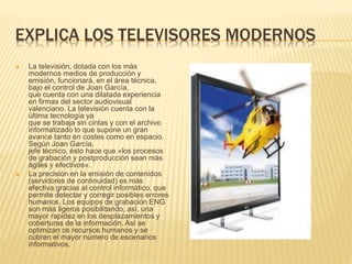 EXPLICA LOS TELEVISORES MODERNOS
 La televisión, dotada con los más
modernos medios de producción y
emisión, funcionará, en el área técnica,
bajo el control de Joan García,
que cuenta con una dilatada experiencia
en firmas del sector audiovisual
valenciano. La televisión cuenta con la
última tecnología ya
que se trabaja sin cintas y con el archivo
informatizado lo que supone un gran
avance tanto en costes como en espacio.
Según Joan García,
jefe técnico, ésto hace que «los procesos
de grabación y postproducción sean más
ágiles y efectivos».
 La precisión en la emisión de contenidos
(servidores de continuidad) es más
efectiva gracias al control informático, que
permite detectar y corregir posibles errores
humanos. Los equipos de grabación ENG
son más ligeros posibilitando, así, una
mayor rapidez en los desplazamientos y
coberturas de la información. Así se
optimizan os recursos humanos y se
cubren el mayor número de escenarios
informativos.
 