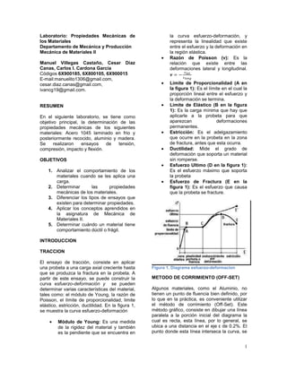 Laboratorio: Propiedades Mecánicas de                       la curva esfuerzo-deformación, y
los Materiales                                              representa la linealidad que existe
Departamento de Mecánica y Producción                       entre el esfuerzo y la deformación en
Mecánica de Materiales II                                   la región elástica.
                                                            Razón de Poisson (ν): Es la
Manuel Villegas Castaño, Cesar Díaz                         relación que existe entre las
Canas, Carlos I. Cardona García                             deformaciones lateral y longitudinal.
Códigos 6X900185, 6X800105, 6X900015
E-mail:manuelito1306@gmail.com,
cesar.diaz.canas@gmail.com,                                 Límite de Proporcionalidad (A en
ivancg19@gmail.com.                                         la figura 1): Es el límite en el cual la
                                                            proporción lineal entre el esfuerzo y
                                                            la deformación se termina.
RESUMEN                                                     Límite de Elástico (B en la figura
                                                            1): Es la carga mínima que hay que
En el siguiente laboratorio, se tiene como                  aplicarle a la probeta para que
objetivo principal, la determinación de las                 aparezcan               deformaciones
propiedades mecánicas de los siguientes                     permanentes.
materiales: Acero 1045 laminado en frio y                   Estricción: Es el adelgazamiento
posteriormente recocido, aluminio y madera.                 que ocurre en la probeta en la zona
Se     realizaron   ensayos    de   tensión,                de fractura, antes que esta ocurra.
compresión, impacto y flexión.                              Ductilidad: Mide el grado de
                                                            deformación que soporta un material
OBJETIVOS                                                   sin romperse.
                                                            Esfuerzo Ultimo (D en la figura 1):
    1. Analizar el comportamiento de los                    Es el esfuerzo máximo que soporta
       materiales cuando se les aplica una                  la probeta
       carga.                                               Esfuerzo de Fractura (E en la
    2. Determinar        las     propiedades                figura 1): Es el esfuerzo que causa
       mecánicas de los materiales.                         que la probeta se fracture.
    3. Diferenciar los tipos de ensayos que
       existen para determinar propiedades.
    4. Aplicar los conceptos aprendidos en
       la asignatura de Mecánica de
       Materiales II.
    5. Determinar cuándo un material tiene
       comportamiento dúctil o frágil.

INTRODUCCION

TRACCION

El ensayo de tracción, consiste en aplicar
una probeta a una carga axial creciente hasta       Figura 1. Diagrama esfuerzo-deformacion
que se produzca la fractura en la probeta. A
partir de este ensayo, se puede construir la        METODO DE CORRIMIENTO (OFF-SET)
curva esfuerzo-deformación y se pueden
determinar varias características del material,     Algunos materiales, como el Aluminio, no
tales como: el módulo de Young, la razón de         tienen un punto de fluencia bien definido, por
Poisson, el límite de proporcionalidad, limite      lo que en la práctica, es conveniente utilizar
elástico, estricción, ductilidad. En la figura 1,   el método de corrimiento (Off-Set). Este
se muestra la curva esfuerzo-deformación            método gráfico, consiste en dibujar una línea
                                                    paralela a la porción inicial del diagrama la
         Módulo de Young: Es una medida             cual es recta, esta línea, por lo general, se
         de la rigidez del material y también       ubica a una distancia en el eje ε de 0.2%. El
         es la pendiente que se encuentra en        punto donde esta línea interseca la curva, se


                                                                                                  1
 