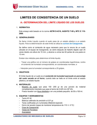 INGENIERÍA CIVIL PST-10 
LABORATORIO DE MECÁNICA DE SUELOS Página 10 
LIMITES DE CONSISTENCIA DE UN SUELO 
A.- DETERMINACIÓN DEL LÍMITE LÍQUIDO DE LOS SUELOS 
1. NORMATIVA 
Este ensayo está basado en la norma ASTM D-4318, AASHTO T-89 y MTC E 110- 2000. 
2. GENERALIDADES Se llama Límite Liquido cuando el suelo pasa de un estado plástico a un estado líquido. Para la determinación de este límite se utiliza la cuchara de Casagrande. 
Se define como el contenido de agua necesario para que la ranura de un suelo ubicado en el equipo de Casagrande, se cierre después de haberlo dejado caer 25 veces desde una altura de 10 mm, y alcance a unirse las 02 partes de una pasta en 13 mm. Existen dos métodos para determinar el límite líquido: - Trazar una gráfica con el número de golpes en coordenadas logarítmicas, contra el contenido de humedad correspondiente, en coordenadas normales, e - Interpolar para la humedad correspondiente a 25 golpes. 
3. OBJETIVOS 
El límite líquido de un suelo es el contenido de humedad expresado en porcentaje del suelo secado en el horno, cuando éste se halla en el límite entre el estado plástico y el estado líquido 
4. MATERIALES 
- Muestra de suelo que pese 150 -200 gr de una porción de material completamente mezclado que pase el tamiz de 0.425 mm (Nª 40). 
- Frasco lavador con Agua destilada o en una probeta pequeña de 50 a 100 ml. 
5. EQUIPOS Y HERRAMIENTAS 
- Tamiz Nº 40 
- Balanza calibrada de precisión a 0.01 gr. 
- Taras codificadas y/o numeradas (Material especial) 
- Horno de secado (capaz de mantener temperatura de 110 +/- 5 ºC) 
- Copa de Casagrande 
- Vasija de Porcelana 
- Acanalador  
