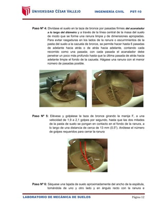 INGENIERÍA CIVIL PST-10 
LABORATORIO DE MECÁNICA DE SUELOS Página 12 
Paso Nº 4: Divídase el suelo en la taza de bronce por pasadas firmes del acanalador a lo largo del diámetro y a través de la línea central de la masa del suelo de modo que se forme una ranura limpia y de dimensiones apropiadas. Para evitar rasgaduras en los lados de la ranura o escurrimientos de la pasta del suelo a la cazuela de bronce, se permite hacer hasta 6 pasadas de adelante hacia atrás o de atrás hacia adelante, contando cada recorrido como una pasada; con cada pasada el acanalador debe penetrar un poco más profundo hasta que la última pasada de atrás hacia adelante limpie el fondo de la cazuela. Hágase una ranura con el menor número de pasadas posible. 
Paso Nº 5: Elévese y golpéese la taza de bronce girando la manija F, a una velocidad de 1,9 a 2,1 golpes por segundo, hasta que las dos mitades de la pasta de suelo se pongan en contacto en el fondo de la ranura, a lo largo de una distancia de cerca de 13 mm (0.5"). Anótese el número de golpes requeridos para cerrar la ranura 
Paso Nº 6: Sáquese una tajada de suelo aproximadamente del ancho de la espátula, tomándola de uno y otro lado y en ángulo recto con la ranura e  