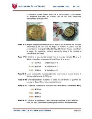 INGENIERÍA CIVIL PST-10 
LABORATORIO DE MECÁNICA DE SUELOS Página 13 
incluyendo la porción de ésta en la cual se hizo contacto, y colóquese en un recipiente adecuado, en nuestro caso en las taras codificadas mencionadas en el paso Nº1. 
Paso Nº 7: Repita este procedimiento del punto anterior por lo menos dos ensayos adicionales o en caso que no llegue al número de golpes que se encuentran en el rango (15-25), (20-30) y (25-35) con el suelo restante en la vasija de porcelana, siempre agregando agua a la muestra y mezclándose de nuevo. 
Paso Nº 8: Se toma el peso del contenedor más la muestra húmeda (Mcw) y el Número de golpes en que se unió en el fondo de la ranura: 
J-2 = 56.41 gr. Nº de Golpes = 15 
J-154 = 45.43 gr. Nº de Golpes = 25 
J-166 = 51.25 gr. Nº de Golpes = 33 
Paso Nº 9: Luego se coloca las muestras obtenidas en el horno de secado durante el tiempo reglamentario de 16 horas. 
Paso Nº 10: Una vez secado las muestras se saca con las tenazas o guantes de cuero y se deja enfriar a temperatura ambiente 
Paso Nº 11: Se pesa el contenido de la muestra seca más la tara o contenedor (Mcs) 
J-2 = 47.20 gr. 
J-154 = 38.51 gr. 
J-166 = 43.51 gr 
Paso Nº 12: Proceder al cálculo para cada una de las muestras, el peso del suelo seco, del agua y obtener el porcentaje de humedad de cada muestra. 
 
