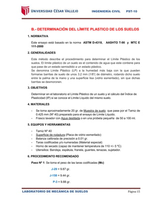 INGENIERÍA CIVIL PST-10 
LABORATORIO DE MECÁNICA DE SUELOS Página 15 
B.- DETERMINACIÓN DEL LÍMITE PLASTICO DE LOS SUELOS 
1. NORMATIVA 
Este ensayo está basado en la norma ASTM D-4318, AASHTO T-90 y MTC E 111-2000 
2. GENERALIDADES 
Este método describe el procedimiento para determinar el Límite Plástico de los suelos. El límite plástico de un suelo es el contenido de agua que este contiene para que pase de un estado semisólido a un estado plástico. 
Se denomina Límite Plástico (LP) a la humedad más baja con la que pueden formarse barritas de suelo de unos 3.2 mm (1/8”( de diámetro, rodando dicho suelo entre la palma de la mano y una superficie lisa (vidrio esmerilado), sin que dichas barritas se desmoronen. 
3. OBJETIVOS 
Determinar en el laboratorio el Límite Plástico de un suelo y el cálculo del Índice de Plasticidad (IP) si se conoce el Límite Líquido del mismo suelo. 
4. MATERIALES 
- Se toma aproximadamente 20 gr. de Muestra de suelo que pase por el Tamiz de 0.425 mm (Nº 40) preparado para el ensayo de Límite Líquido. 
- Frasco lavador con Agua destilada o en una probeta pequeña de 50 a 100 ml. 
5. EQUIPOS Y HERRAMIENTAS 
- Tamiz Nº 40 
- Superficie de rodadura (Placa de vidrio esmerilado) 
- Balanza calibrada de precisión a 0.01 gr. 
- Taras codificadas y/o numeradas (Material especial) 
- Horno de secado (capaz de mantener temperatura de 110 +/- 5 ºC) 
- Utensilios: Bandeja, espátula, franela, guantes, tenazas, sujetador. 
6. PROCEDIMEINTO RECOMENDADO 
Paso Nº 1: Se toma el peso de las taras codificadas (Mc) 
J-29 = 9.87 gr. 
J-158 = 9.44 gr. 
P-3 = 9.88 gr.  