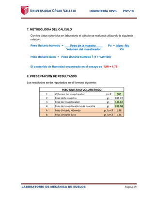 INGENIERÍA CIVIL PST-10 
LABORATORIO DE MECÁNICA DE SUELOS Página 19 
7. METODOLOGÍA DEL CÁLCULO 
Con los datos obtenidos en laboratorio el cálculo se realizará utilizando la siguiente relación: 
Peso Unitario húmedo = Peso de la muestra a Pu = Mcm - Mc 
Volumen del muestreador Vm 
Peso Unitario Seco = Peso Unitario húmedo / (1 + %W/100) 
El contenido de Humedad encontrado en el ensayo es %W = 1.76 
8, PRESENTACIÓN DE RESULTADOS 
Los resultados serán reportados en el formato siguiente: PESO UNITARIO VOLUMETRICO 1 Volumen del muestreador cm3 500 2 Peso de la muestra gr. 691.22 3 Peso del muestreador gr. 146.82 4 Peso del muestreador más muestra gr. 838.04 A Peso Unitario Húmedo gr./cm3 1.38 B Peso Unitario Seco gr./cm3 1.36 
