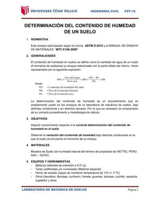 INGENIERÍA CIVIL PST-10 
LABORATORIO DE MECÁNICA DE SUELOS Página 3 
DETERMINACIÓN DEL CONTENIDO DE HUMEDAD DE UN SUELO 
1. NORMATIVA 
Este ensayo está basado según la norma ASTM D-2216 y el MANUAL DE ENSAYO DE MATERIALES: “MTC E108-2000” 
2. GENERALIDADES 
El contenido de humedad en suelos se define como la cantidad de agua de un suelo al momento de realizarse su ensayo relacionada con la parte sólida del mismo. Viene representado por la siguiente expresión: 
La determinación del contenido de humedad es un procedimiento que es ampliamente usado en los ensayos de un laboratorio de mecánica de suelos, bajo distintas condiciones y en distintos tiempos. Por lo que es necesario la comprensión de su correcto procedimiento y metodología de cálculo. 
3. OBJETIVOS 
Adquirir conocimiento respecto a la correcta determinación del contenido de humedad en el suelo. 
Observar la variación del contenido de humedad bajo distintas condiciones en la que el suelo se encuentre al momento de su ensayo. 
4. MATERIALES 
Muestra de Suelo con humedad natural del terreno de propiedad de VIETTEL PERU SAC – ISITEC. 
5. EQUIPOS Y HERRAMIENTAS 
- Balanza calibrada de precisión a 0.01 gr. 
- Taras codificadas y/o numeradas (Material especial) 
- Horno de secado (capaz de mantener temperatura de 110 +/- 5 ºC) 
- Otros Utensilios: Bandeja, cucharon, franela, guantes, tenazas, cuchillo, espátula, sujetador y otros. 
 