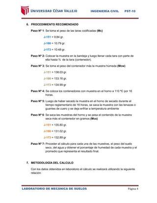 INGENIERÍA CIVIL PST-10 
LABORATORIO DE MECÁNICA DE SUELOS Página 4 
6. PROCEDIMIENTO RECOMENDADO 
Paso Nº 1: Se toma el peso de las taras codificadas (Mc) 
J-151 = 9.84 gr. 
J-166 = 10.79 gr. 
J-173 = 10.48 gr. 
Paso Nº 2: Colocar la muestra en la bandeja y luego llenar cada tara con parte de ella hasta ¾ de la tara (contenedor). 
Paso Nº 3: Se toma el peso del contenedor más la muestra húmeda (Mcw) 
J-151 = 138.03 gr. 
J-166 = 133.16 gr. 
J-173 = 134.99 gr 
Paso Nº 4: Se coloca los contenedores con muestra en el horno a 110 ªC por 16 horas. 
Paso Nº 5: Luego de haber secado la muestra en el horno de secado durante el tiempo reglamentario de 16 horas, se saca la muestra con las tenazas o guantes de cuero y se deja enfriar a temperatura ambiente 
Paso Nº 6: Se saca las muestras del horno y se pesa el contenido de la muestra seca más el contenedor en gramos (Mcs) 
J-151 = 135.80 gr. 
J-166 = 131.02 gr. 
J-173 = 132.89 gr 
Paso Nº 7: Proceder al cálculo para cada una de las muestras, el peso del suelo seco, del agua y obtener el porcentaje de humedad de cada muestra y el promedio que representa el resultado final. 
7. METODOLOGÍA DEL CALCULO 
Con los datos obtenidos en laboratorio el cálculo se realizará utilizando la siguiente relación: 
 