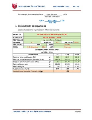 INGENIERÍA CIVIL PST-10 
LABORATORIO DE MECÁNICA DE SUELOS Página 5 
El contenido de humedad (%W) = Peso del agua ax 100 
Peso del suelo seco 
%W = Mcw – Mcs x 100 
Mcs - Mc 
8. PRESENTACIÓN DE RESULTADOS 
Los resultados serán reportados en el formato siguiente: 
PROYECTO: INSTALACIÓN DE TORRE VENTADA - ICA 061 
SOLICITANTE VIETTEL PERU S.A.C ISITEC 
RESPONSABLE Ing. Edwin Torres Rodríguez 
CALICATA: C 1 
MUESTRA: E-2 
ESTYRATO: 1.20 m 
UBICACIÓN: 
DEP. 
PROV. Chincha 
FECHA 21 de Setiembre 2014 
DIST. El Carmen CONTENIDO DE HUMEDAD ASTM D - 2216 DESCRIPCIÓN J-151 J-168 J-173 Peso de taras codificadas (Mc) gr. 9.84 10.79 10.48 Peso de tara + la muestra húmeda (Mcw) gr. 138.03 133.16 134.99 Peso de tara + muestra seca (Mcs) gr. 135.8 131.02 132.89 Peso del suelo seco gr. 125.96 120.23 122.41 Peso del agua gr. 2.230 2.140 2.100 % de humedad (%W) 1.77 1.78 1.72 Contenido de humedad Promedio (%W) 1.76 
 