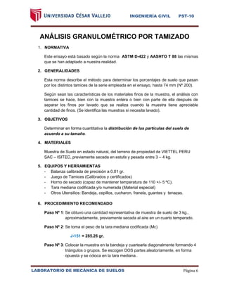 INGENIERÍA CIVIL PST-10 
LABORATORIO DE MECÁNICA DE SUELOS Página 6 
ANÁLISIS GRANULOMÉTRICO POR TAMIZADO 
1. NORMATIVA 
Este ensayo está basado según la norma ASTM D-422 y AASHTO T 88 las mismas que se han adaptado a nuestra realidad. 
2. GENERALIDADES 
Esta norma describe el método para determinar los porcentajes de suelo que pasan por los distintos tamices de la serie empleada en el ensayo, hasta 74 mm (Nº 200). 
Según sean las características de los materiales finos de la muestra, el análisis con tamices se hace, bien con la muestra entera o bien con parte de ella después de separar los finos por lavado que se realiza cuando la muestra tiene apreciable cantidad de finos. (Se identifica las muestras si necesita lavado). 
3. OBJETIVOS 
Determinar en forma cuantitativa la distribución de las partículas del suelo de acuerdo a su tamaño. 
4. MATERIALES 
Muestra de Suelo en estado natural, del terreno de propiedad de VIETTEL PERU SAC – ISITEC, previamente secada en estufa y pesada entre 3 – 4 kg. 
5. EQUIPOS Y HERRAMIENTAS 
- Balanza calibrada de precisión a 0.01 gr. 
- Juego de Tamices (Calibrados y certificados) 
- Horno de secado (capaz de mantener temperatura de 110 +/- 5 ºC). 
- Tara mediana codificada y/o numerada (Material especial) 
- Otros Utensilios: Bandeja, cepillos, cucharon, franela, guantes y tenazas. 
6. PROCEDIMIENTO RECOMENDADO 
Paso Nº 1: Se obtuvo una cantidad representativa de muestra de suelo de 3 kg., aproximadamente, previamente secada al aire en un cuarto temperado. 
Paso Nº 2: Se toma el peso de la tara mediana codificada (Mc) 
J-151 = 285.26 gr. 
Paso Nº 3: Colocar la muestra en la bandeja y cuartearla diagonalmente formando 4 triángulos o grupos. Se escogen DOS partes aleatoriamente, en forma opuesta y se coloca en la tara mediana.. 
 