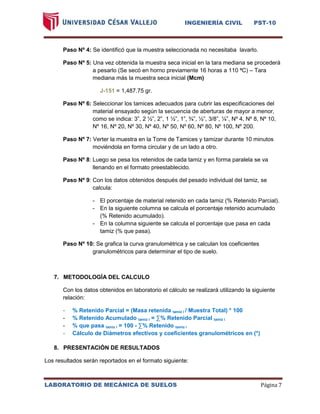 INGENIERÍA CIVIL PST-10 
LABORATORIO DE MECÁNICA DE SUELOS Página 7 
Paso Nº 4: Se identificó que la muestra seleccionada no necesitaba lavarlo. 
Paso Nº 5: Una vez obtenida la muestra seca inicial en la tara mediana se procederá a pesarlo (Se secó en horno previamente 16 horas a 110 ªC) – Tara mediana más la muestra seca inicial (Mcm) 
J-151 = 1,487.75 gr. 
Paso Nº 6: Seleccionar los tamices adecuados para cubrir las especificaciones del material ensayado según la secuencia de aberturas de mayor a menor, como se indica: 3”, 2 ½”, 2”, 1 ½”, 1”, ¾”, ½”, 3/8”, ¼”, Nº 4, Nº 8, Nº 10, Nº 16, Nº 20, Nº 30, Nº 40, Nº 50, Nº 60, Nº 80, Nº 100, Nº 200. 
Paso Nº 7: Verter la muestra en la Torre de Tamices y tamizar durante 10 minutos moviéndola en forma circular y de un lado a otro. 
Paso Nº 8: Luego se pesa los retenidos de cada tamiz y en forma paralela se va llenando en el formato preestablecido. 
Paso Nº 9: Con los datos obtenidos después del pesado individual del tamiz, se calcula: 
- El porcentaje de material retenido en cada tamiz (% Retenido Parcial). 
- En la siguiente columna se calcula el porcentaje retenido acumulado (% Retenido acumulado). 
- En la columna siguiente se calcula el porcentaje que pasa en cada tamiz (% que pasa). 
Paso Nº 10: Se grafica la curva granulométrica y se calculan los coeficientes granulométricos para determinar el tipo de suelo. 
7. METODOLOGÍA DEL CALCULO 
Con los datos obtenidos en laboratorio el cálculo se realizará utilizando la siguiente relación: 
- % Retenido Parcial = (Masa retenida tamiz i / Muestra Total) * 100 
- % Retenido Acumulado tamiz i = Σ% Retenido Parcial tamiz i 
- % que pasa tamiz i = 100 - Σ% Retenido tamiz i 
- Cálculo de Diámetros efectivos y coeficientes granulométricos en (*) 
8. PRESENTACIÓN DE RESULTADOS 
Los resultados serán reportados en el formato siguiente: 
 