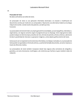 Laboratorio Microsoft Word
5
TécnicoenSistemas JhonMarroquin
10.
Procesador de Texto
No debe confundirse con editor de texto.
Un procesador de texto es una aplicación informática destinada a la creación o modificación de
documentos escritos por medio de una computadora. Representa una alternativa moderna a la antigua
máquina de escribir, siendo mucho más potente y versátil que ésta.
Funciones
Los procesadores de textobrindanunaampliagamade funcionalidades,yaseantipográficas,idiomáticas u
organizativas, con algunas variantes según el programa de que se disponga. Como regla general, todos
pueden trabajarcondistintostiposy tamaños de letra, formato de párrafo y efectos artísticos; además de
brindar la posibilidad de intercalar o superponer imágenes u otros objetos gráficos dentro del texto.
Comoocurre con la mayoríade las herramientas informáticas,lostrabajos realizados en un procesador de
textopuedenserguardadosenformade archivos,usualmentellamadosdocumentos, así como impresos a
través de diferentes medios.
Los procesadores de texto también incorporan desde hace algunos años correctores de ortografía y
gramática, así como diccionarios multilingües y de sinónimos que facilitan en gran medida la labor de
redacción.
 