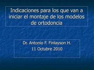 Indicaciones para los que van a iniciar el montaje de los modelos de ortodoncia Dr. Antonio F. Finlayson H. 11 Octubre 2010 