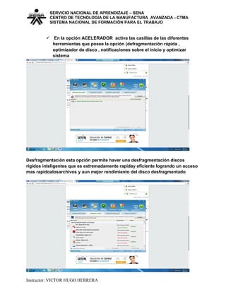 SERVICIO NACIONAL DE APRENDIZAJE – SENA
CENTRO DE TECNOLOGIA DE LA MANUFACTURA AVANZADA - CTMA
SISTEMA NACIONAL DE FORMACIÒN PARA EL TRABAJO
 En la opción ACELERADOR activa las casillas de las diferentes
herramientas que posee la opción (defragmentación rápida ,
optimizador de disco , notificaciones sobre el inicio y optimizar
sistema
Desfragmentación esta opción permite haver una desfragmentación discos
rigidos inteligentes que es extremadamente rapiday eficiente logrando un acceso
mas rapidoalosarchivos y aun mejor rendimiento del disco desfragmentado
Instructor: VICTOR HUGO HERRERA
 