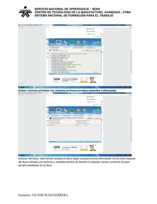 SERVICIO NACIONAL DE APRENDIZAJE – SENA
CENTRO DE TECNOLOGIA DE LA MANUFACTURA AVANZADA - CTMA
SISTEMA NACIONAL DE FORMACIÒN PARA EL TRABAJO
limpiar archivos privados nos muestra archivos privados restantes o eliminados
analizan del disco esta función analiza el disco rigido y proporcionara información útil tal como espacio
del disco utilizado por archivos y carpetas archivo de tamaño 0 carpetas vacias y archivos de gran
tamaño existentes en el disco
Instructor: VICTOR HUGO HERRERA
 