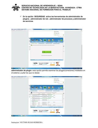 SERVICIO NACIONAL DE APRENDIZAJE – SENA
CENTRO DE TECNOLOGIA DE LA MANUFACTURA AVANZADA - CTMA
SISTEMA NACIONAL DE FORMACIÒN PARA EL TRABAJO
 En la opción SEGURIDAD activa las herramientas de administrador de
plugins , administrador de red , administrador de procesos y administrador
de servicios
administrador de plugin: esta opción permite examinar los pluggin(conectores) instalados en
el sistema y quitar los que no desee
Instructor: VICTOR HUGO HERRERA
 