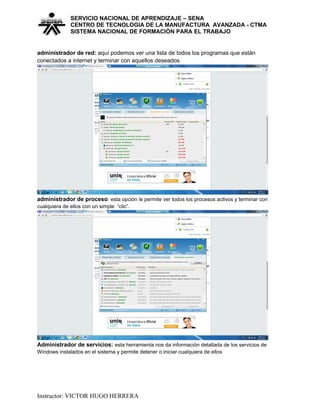 SERVICIO NACIONAL DE APRENDIZAJE – SENA
CENTRO DE TECNOLOGIA DE LA MANUFACTURA AVANZADA - CTMA
SISTEMA NACIONAL DE FORMACIÒN PARA EL TRABAJO
administrador de red: aquí podemos ver una lista de todos los programas que están
conectados a internet y terminar con aquellos deseados
administrador de proceso: esta opción le permite ver todos los procesos activos y terminar con
cualquiera de ellos con un simple “clic”.
Administrador de servicios: esta herramienta nos da información detallada de los servicios de
Windows instalados en el sistema y permite detener o iniciar cualquiera de ellos
Instructor: VICTOR HUGO HERRERA
 