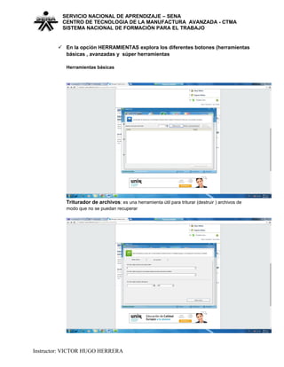 SERVICIO NACIONAL DE APRENDIZAJE – SENA
CENTRO DE TECNOLOGIA DE LA MANUFACTURA AVANZADA - CTMA
SISTEMA NACIONAL DE FORMACIÒN PARA EL TRABAJO
 En la opción HERRAMIENTAS explora los diferentes botones (herramientas
básicas , avanzadas y súper herramientas
Herramientas básicas
Triturador de archivos: es una herramienta útil para triturar (destruir ) archivos de
modo que no se puedan recuperar
Instructor: VICTOR HUGO HERRERA
 
