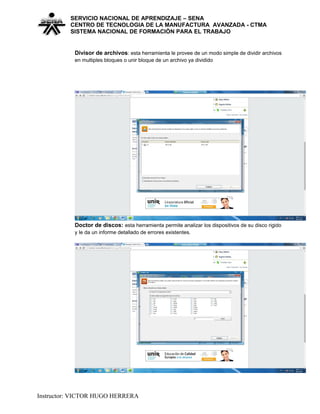 SERVICIO NACIONAL DE APRENDIZAJE – SENA
CENTRO DE TECNOLOGIA DE LA MANUFACTURA AVANZADA - CTMA
SISTEMA NACIONAL DE FORMACIÒN PARA EL TRABAJO
Divisor de archivos: esta herramienta le provee de un modo simple de dividir archivos
en multiples bloques o unir bloque de un archivo ya dividido
Doctor de discos: esta herramienta permite analizar los dispositivos de su disco rigido
y le da un informe detallado de errores existentes.
Instructor: VICTOR HUGO HERRERA
 