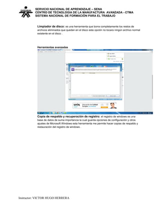 SERVICIO NACIONAL DE APRENDIZAJE – SENA
CENTRO DE TECNOLOGIA DE LA MANUFACTURA AVANZADA - CTMA
SISTEMA NACIONAL DE FORMACIÒN PARA EL TRABAJO
Limpiador de disco: es una herramienta que borra completamente los restos de
archivos eliminados que quedan en el disco esta opción no tocara ningún archivo normal
existente en el disco .
Herramientas avanzadas
Copia de respaldo y recuperación de registro: el registro de windows es una
base de datos de suma importancia la cual guarda opciones de configuración y otros
ajustes de Microsoft Windows esta herramienta me permite hacer copias de respaldo y
restauración del registro de windows .
Instructor: VICTOR HUGO HERRERA
 
