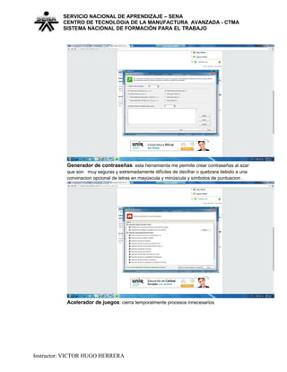 SERVICIO NACIONAL DE APRENDIZAJE – SENA
CENTRO DE TECNOLOGIA DE LA MANUFACTURA AVANZADA - CTMA
SISTEMA NACIONAL DE FORMACIÒN PARA EL TRABAJO
Generador de contraseñas: esta herramienta me permite crear contraseñas al azar
que son muy seguras y extremadamente difíciles de decifrar o quebrara debido a una
convinacion opcional de letras en mayúscula y minúscula y símbolos de puntuacion .
Acelerador de juegos: cierra temporalmente procesos innecesarios
Instructor: VICTOR HUGO HERRERA
 