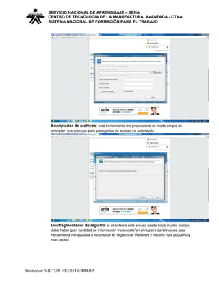 SERVICIO NACIONAL DE APRENDIZAJE – SENA
CENTRO DE TECNOLOGIA DE LA MANUFACTURA AVANZADA - CTMA
SISTEMA NACIONAL DE FORMACIÒN PARA EL TRABAJO
Encriptador de archivos: esta herramienta me proporciona un modo simple de
encriptar sus archivos para protegerlos de acceso no autorizado.
Desfragmentador de registro: si el sistema esta en uso desde hace mucho tiempo
debe haber gran cantidad de información “redundate”en el registro de Windows ,esta
herramienta me ayudara a reconstruir el registro de Windows y hacerlo mas pqqueño y
mas rapido
Instructor: VICTOR HUGO HERRERA
 