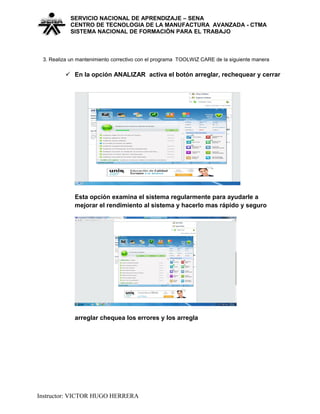 SERVICIO NACIONAL DE APRENDIZAJE – SENA
CENTRO DE TECNOLOGIA DE LA MANUFACTURA AVANZADA - CTMA
SISTEMA NACIONAL DE FORMACIÒN PARA EL TRABAJO
3. Realiza un mantenimiento correctivo con el programa TOOLWIZ CARE de la siguiente manera
 En la opción ANALIZAR activa el botón arreglar, rechequear y cerrar
Esta opción examina el sistema regularmente para ayudarle a
mejorar el rendimiento al sistema y hacerlo mas rápido y seguro
arreglar chequea los errores y los arregla
Instructor: VICTOR HUGO HERRERA
 