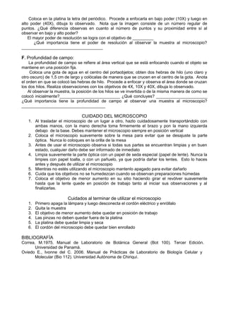 Coloca en la platina la letra del periódico. Procede a enfocarla en bajo poder (10X) y luego en 
alto poder (40X), dibuja lo observado. Nota que la imagen consiste de un número regular de 
puntos. ¿Qué diferencia observas en cuanto al número de puntos y su proximidad entre sí al 
observar en bajo y alto poder? 
El mayor poder de resolución se logra con el objetivo de _________ 
¿Qué importancia tiene el poder de resolución al observar la muestra al microscopio? 
___________________________________ 
F. Profundidad de campo: 
La profundidad de campo se refiere al área vertical que se está enfocando cuando el objeto se 
mantiene en una posición fija. 
Coloca una gota de agua en el centro del portaobjetos; obten dos hebras de hilo (uno claro y 
otro oscuro) de 1,5 cm de largo y colócalas de manera que se crucen en el centro de la gota. Anota 
el orden en que se colocó las hebras de hilo. Procede a enfocar y observa el área donde se cruzan 
los dos hilos. Realiza observaciones con los objetivos de 4X, 10X y 40X, dibuja lo observado. 
Al observar la muestra, la posición de los hilos se ve invertida o de la misma manera de como se 
colocó inicialmente?__________________________ ¿Qué concluyes? ______________________ 
¿Qué importancia tiene la profundidad de campo al observar una muestra al microscopio? 
____________________________________ 
CUIDADO DEL MICROSCOPIO 
1. Al trasladar el microscopio de un lugar a otro, hazlo cuidadosamente transportándolo con 
ambas manos, con la mano derecha toma firmemente el brazo y pon la mano izquierda 
debajo de la base. Debes mantener el microscopio siempre en posición vertical 
2. Coloca el microscopio suavemente sobre la mesa para evitar que se desajuste la parte 
óptica. Nunca lo coloques en la orilla de la mesa 
3. Antes de usar el microscopio observa si todas sus partes se encuentran limpias y en buen 
estado, cualquier daño debe ser informado de inmediato 
4. Limpia suavemente la parte óptica con un papel de seda especial (papel de lente). Nunca la 
limpies con papel toalla, o con un pañuelo, ya que podría dañar los lentes. Esto lo haces 
antes y después de utilizar el microscopio 
5. Mientras no estés utilizando el microscopio mantenlo apagado para evitar dañarlo 
6. Cuida que los objetivos no se humedezcan cuando se observan preparaciones húmedas 
7. Coloca el objetivo de menor aumento en su sitio haciendo girar el revólver suavemente 
hasta que la lente quede en posición de trabajo tanto al iniciar sus observaciones y al 
finalizarlas. 
Cuidados al terminar de utilizar el microscopio 
1. Primero apaga la lámpara y luego desconecta el cordón eléctrico y enróllalo 
2. Quita la muestra 
3. El objetivo de menor aumento debe quedar en posición de trabajo 
4. Las pinzas no deben quedar fuera de la platina 
5. La platina debe quedar limpia y seca 
6. El cordón del microscopio debe quedar bien enrollado 
BIBLIOGRAFÍA 
Correa, M.1975. Manual de Laboratorio de Botánica General (Bot 100). Tercer Edición. 
Universidad de Panamá. 
Oviedo E., Ivonne del C. 2006. Manual de Prácticas de Laboratorio de Biología Celular y 
Molecular (Bio 112). Universidad Autónoma de Chiriquí. 
 