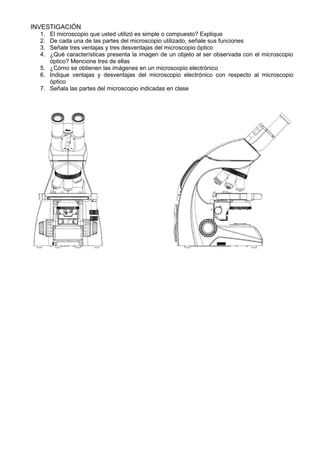 INVESTIGACIÓN 
1. El microscopio que usted utilizó es simple o compuesto? Explique 
2. De cada una de las partes del microscopio utilizado, señale sus funciones 
3. Señale tres ventajas y tres desventajas del microscopio óptico 
4. ¿Qué características presenta la imagen de un objeto al ser observada con el microscopio 
óptico? Mencione tres de ellas 
5. ¿Cómo se obtienen las imágenes en un microscopio electrónico 
6. Indique ventajas y desventajas del microscopio electrónico con respecto al microscopio 
óptico 
7. Señala las partes del microscopio indicadas en clase 
