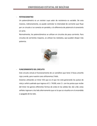 UNIVERSIDAD ESTATAL DE BOLÍVAR


-   POTENCIOMETRO
    Un potenciómetro es un resistor cuyo valor de resistencia es variable. De esta
    manera, indirectamente, se puede controlar la intensidad de corriente que fluye
    por un circuito si se conecta en paralelo, o la diferencia de potencial al conectarlo
    en serie.
    Normalmente, los potenciómetros se utilizan en circuitos de poca corriente. Para
    circuitos de corrientes mayores, se utilizan los reóstatos, que pueden disipar más
    potencia.




-   FUNCIONMIENTO DEL CIRCUITO
    Este circuito simula el funcionamiento de un semáforo que tiene 3 focos amarillo
    rojo y verde, para nuestro caso utilizaremos 3 leds.
    Estamos utilizando un timer 555 que es el que me está generando los pulsos de
    reloj o señal cuadrada que ingresa al C.I. 74190, este C.I. con los pulsos que recibe
    del timer me genera diferentes formas de onda en las salidas Q1, Q2 y Q4, estas
    señales ingresan a los leds alternamente que es lo que se visualiza en el encendido
    o apagado de los leds.
 