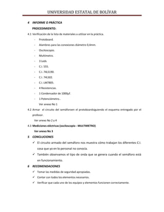 UNIVERSIDAD ESTATAL DE BOLÍVAR

4 INFORME O PRÁCTICA
    PROCEDIMIENTO:
4.1 Verificación de la lista de materiales a utilizar en la práctica.
     -    Protoboard.
     -    Alambres para las conexiones diámetro 0,4mm.
     -    Osciloscopio.
     -    Multímetro.
     -    3 Leds
     -    C.I. 555.
     -    C.I. 74LS190.
     -    C.I. 74LS02.
     -    C.I. LM7805.
     -    4 Resistencias.
     -    1 Condensador de 1000µf.
     -    1 Potenciómetro..
          Ver anexo No 1
4.2 Armar el circuito del semáforoen el protoboardsiguiendo el esquema entregado por el
    profesor.
     Ver anexo No 2 y 4
4.3 Mediciones eléctricas (osciloscopio - MULTIMETRO)
     Ver anexo No 3
5 CONCLUCIONES
     El circuito armado del semáforo nos muestra cómo trabajan los diferentes C.I.
         cosa que yo en lo personal no conocía.
     También observamos el tipo de onda que se genera cuando el semáforo está
         en funcionamiento.
6 RECOMENDACIONES
     Tomar las medidas de seguridad apropiadas.
     Contar con todos los elementos necesarios.
     Verificar que cada uno de los equipos y elementos funcionen correctamente.
 