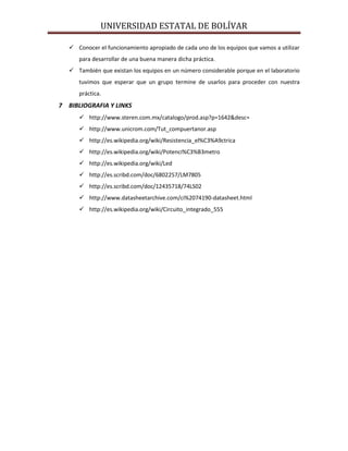 UNIVERSIDAD ESTATAL DE BOLÍVAR

    Conocer el funcionamiento apropiado de cada uno de los equipos que vamos a utilizar
      para desarrollar de una buena manera dicha práctica.
    También que existan los equipos en un número considerable porque en el laboratorio
      tuvimos que esperar que un grupo termine de usarlos para proceder con nuestra
      práctica.
7 BIBLIOGRAFIA Y LINKS
       http://www.steren.com.mx/catalogo/prod.asp?p=1642&desc=
       http://www.unicrom.com/Tut_compuertanor.asp
       http://es.wikipedia.org/wiki/Resistencia_el%C3%A9ctrica
       http://es.wikipedia.org/wiki/Potenci%C3%B3metro
       http://es.wikipedia.org/wiki/Led
       http://es.scribd.com/doc/6802257/LM7805
       http://es.scribd.com/doc/12435718/74LS02
       http://www.datasheetarchive.com/ci%2074190-datasheet.html
       http://es.wikipedia.org/wiki/Circuito_integrado_555
 