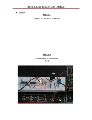 UNIVERSIDAD ESTATAL DE BOLÍVAR

8 ANEXOS
                            Anexo N. 1

                Diagrama DEL circuito DEL SEMAFORO




                            Anexo N. 2

                  Circuito armado en el protoboard
                               (foto)
 