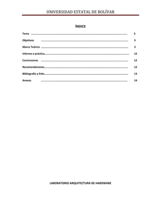 UNIVERSIDAD ESTATAL DE BOLÍVAR


                                 ÍNDICE
Tema …………………………………………………………………………………………………………………………..            3

Objetivos      ……………………………………………………………………………………………………………….       3

Marco Teórico ……………………………………………………………………………………………………………….        3

Informe o práctica...…………………………………………………………………………………………………………    12

Conclusiones   ….……………………………………………………………………………………………………………       12

Recomendaciones…………………………………………………………………………………………………………..        12

Bibliografía y links…………………………………………………………………………………………………………..   13

Anexos         ………………………………………………………………………………………………………………        14




                   LABORATORIO ARQUITECTURA DE HARDWARE
 
