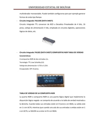 UNIVERSIDAD ESTATAL DE BOLÍVAR

    multivibrador monoestable. Puede también configurarse para por ejemplo generar
    formas de onda tipo Rampa
-   Circuito integrado 74LS190 (DATA SHEET)
    Circuito integrado TTL conversor de BCD a Decadico Preseteable de 4 bits, 16
    pines, voltaje de alimentación 5 Vdc, empleado en circuitos digitales, operaciones
    lógicas de datos, etc.




-   Circuito integrado 74LS02 (DATA SHEET) COMPUERTAS NOR TABLA DE VERDAD
    Características:
    4 compuertas NOR de dos entradas c/u.
    Tecnología: TTL Low Schottky (LS).
    Voltaje de alimentación: 4.75V a 5.25V.
    Encapsulado: DIP 14 pines.
                                              -




    TABLA DE VERDAD DE LA COMPUERTA NOR
    La puerta NOR o compuerta NOR es una puerta lógica digital que implementa la
    disyunción lógica negada -se comporta de acuerdo a la tabla de verdad mostrada a
    la derecha. Cuando todas sus entradas están en 0 (cero) o en BAJA, su salida está
    en 1 o en ALTA, mientras que cuando una sola de sus entradas o ambas están en 1
    o en ALTA, su SALIDA va a estar en 0 o en BAJA.
 