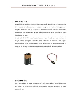 UNIVERSIDAD ESTATAL DE BOLÍVAR




-   BATERIA 9 VOLTIOS
    Una batería de 9 voltios es un hogar de batería más potente que el típico de 1,5 o
    1,2-voltios batería. Se trata de un cuerpo rectangular con los terminales positivo y
    negativo de lado a lado en un extremo. Una batería de 9 voltios es en realidad
    compuesto por seis baterías de 1.5 voltios dispuestos en un paquete de seis y
    conectados en serie.
    Una batería de 9 voltios se utiliza en los dispositivos electrónicos que requieren un
    mayor voltaje, pero poco corriente, como detectores de metales, R / C juguete
    controladores, y los walkie-talkies. Estos dispositivos de trabajo mediante la
    creación de campos electromagnéticos que utilizan más de la tensión actual.




-   LED (DATA SHEET)
    Led1 (de las siglas en inglés Light-Emitting Diode, diodo emisor de luz en español)
    se refiere a un componente optoelectrónico pasivo, más concretamente un diodo
    que emite luz.
 
