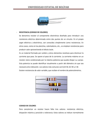 UNIVERSIDAD ESTATAL DE BOLÍVAR




-   RESISTENCIA (CODIGO DE COLORES)
    Se denomina resistor al componente electrónico diseñado para introducir una
    resistencia eléctrica determinada entre dos puntos de un circuito. En el propio
    argot eléctrico y electrónico, son conocidos simplemente como resistencias. En
    otros casos, como en las planchas, calentadores, etc., se emplean resistencias para
    producir calor aprovechando el efecto Joule.
    Es un material formado por carbón y otros elementos resistivos para disminuir la
    corriente que pasa. Se opone al paso de la corriente. La corriente máxima en un
    resistor viene condicionada por la máxima potencia que pueda disipar su cuerpo.
    Esta potencia se puede identificar visualmente a partir del diámetro sin que sea
    necesaria otra indicación. Los valores más comunes son 0,25 W, 0,5 W y 1 W.
    Existen resistencias de valor variable, que reciben el nombre de potenciómetros.




    CODIGO DE COLORES
    Para caracterizar un resistor hacen falta tres valores: resistencia eléctrica,
    disipación máxima y precisión o tolerancia. Estos valores se indican normalmente
 