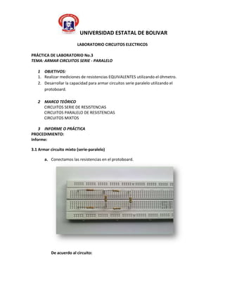 UNIVERSIDAD ESTATAL DE BOLIVAR
                         LABORATORIO CIRCUITOS ELECTRICOS

PRÁCTICA DE LABORATORIO No.3
TEMA: ARMAR CIRCUITOS SERIE - PARALELO

   1 OBJETIVOS:
   1. Realizar mediciones de resistencias EQUIVALENTES utilizando el óhmetro.
   2. Desarrollar la capacidad para armar circuitos serie paralelo utilizando el
      protoboard.

   2 MARCO TEÓRICO
     CIRCUITOS SERIE DE RESISTENCIAS
     CIRCUITOS PARALELO DE RESISTENCIAS
     CIRCUITOS MIXTOS

    3 INFORME O PRÁCTICA
PROCEDIMIENTO:
Informe:

3.1 Armar circuito mixto (serie-paralelo)

       a. Conectamos las resistencias en el protoboard.




           De acuerdo al circuito:
 