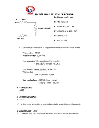 UNIVERSIDAD ESTATAL DE BOLIVAR
                                                      Resistencia total - serie

                                                      RT = R1+Req2+R6

                                                      RT = 10KΩ + 34,45Ω + 33Ω

                                                      RT = 10000Ω + 34,45Ω + 33Ω

                                                      RT = 10067,45Ω

                                                      RT = 10,07x103Ω


    c. Obtenemos la medida de la Req con el multímetro en la escala de ohmios.

       Valor medido =9980Ω
       Valor calculado= 10,07x103Ω

       Error absoluto= Valor calculado - Valor medido
                     = 10,07x103Ω - 9980Ω = 87,45Ω

       Error relativo = Error absoluto x 100 (%)
       Valor medido
                      = (87,45Ω/9980Ω)= 0,88Ω

       % de confiabilidad = 100(%) – Error relativo
                          = 100(%) – 0,88Ω = 99,12%

4 CONCLUCIONES
  -¿???
  -

5 RECOMENDACIONES
 ¿????

    Se debe tomar las medidas de seguridad apropiadas para trabajar en el laboratorio


7 BIBLIOGRAFIA Y LINKS
    Villaseñor, Jorge (2011). Circuitos Eléctricos y Electrónicos. México: Prentice Hall
 