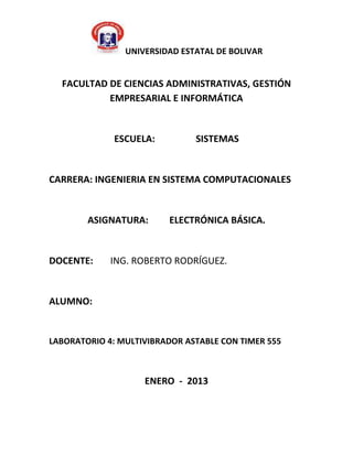 UNIVERSIDAD ESTATAL DE BOLIVAR


  FACULTAD DE CIENCIAS ADMINISTRATIVAS, GESTIÓN
           EMPRESARIAL E INFORMÁTICA


              ESCUELA:         SISTEMAS


CARRERA: INGENIERIA EN SISTEMA COMPUTACIONALES


        ASIGNATURA:      ELECTRÓNICA BÁSICA.


DOCENTE:     ING. ROBERTO RODRÍGUEZ.


ALUMNO:


LABORATORIO 4: MULTIVIBRADOR ASTABLE CON TIMER 555



                    ENERO - 2013
 