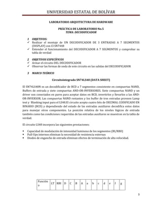 UNIVERSIDAD ESTATAL DE BOLÍVAR

                      LABORATORIO ARQUITECTURA DE HARDWARE

                             PRÁCTICA DE LABORATORIO No.5
                                 TEMA: DECODIFICADOR

    1 OBJETIVOS:
     Realizar el montaje de UN DECODIFICADOR DE 3 ENTRADAS A 7 SEGMENTOS
      (DISPLAY) con CI SN7448
     Entender el funcionamiento del DECODIFICADOR A 7 SEGMENTOS y comprobar su
      tabla de verdad

    2 OBJETIVOS ESPECÍFICOS
     Armar el circuito DEL DECODIFICADOR
     Observar las formas de onda de este circuito en las salidas del DECODIFICADOR

    3   MARCO TEÓRICO

                        Circuitointegrado SN74LS48 (DATA SHEET)

El SN74LS48N es un decodificador de BCD a 7 segmentos consistente en compuertas NAND,
Buffers de entrada y siete compuertas AND-OR-INVERSORES. Siete compuertas NAND y un
driver son conectados en pares para aceptar datos en BCD, invertirlos y llevarlos a las AND-
OR-INVERSOR. Las compuertas NAND restantes y los buffer de tres entradas proveen Lamp
test y Blanking input para el LS48.El circuito acepta cuatro bits de DECIMAL CODIFICADO EN
BINARIO (BCD) y dependiendo del estado de las entradas auxiliares decodifica estos datos
para manejar otros componentes. La posición relativa de los niveles lógicos de entrada
también como las condiciones requeridas de las entradas auxiliares se muestran en la tabla de
verdad.

El circuito LS48 incorpora las siguientes prestaciones:

   Capacidad de modulación de intensidad luminosa de los segmentos (BI/RBO)
   Pull-Ups internos eliminan la necesidad de resistencia externas
   Diodos de enganche de entrada eliminan efectos de terminación de alta velocidad.




            Función
                       LT RBI     D   C    B   A    a     b   c   d   e   f   g
            o


                                                                                           3
 