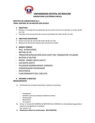 UNIVERSIDAD ESTATAL DE BOLIVAR
                         LABORATORIO ELECTRÓNICA BÁSICA

PRÁCTICA DE LABORATORIO No.5
TEMA: CONTROL DE UN MOTOR CON UN RELE

  1 OBJETIVOS:
   Realizar un montaje de una aplicación de uso común como es el controlar un motor de DC
    con rele
   Entender el funcionamiento del circuito controlador del motor de DC con rele

  2 OBJETIVOS ESPECÍFICOS
   Armar el circuito de control del motor de DC con rele.
   Observar las formas de onda de este circuito en el motor.

  3 MARCO TEÓRICO
  -     RELE 8 POSICIONES
  -     MOTOR DE DC
  -     TRNSISTOR BIPOLAR NPN DATA SHEET DEL TRANSISTOR UTILIZADO
  -     BATERIA 9 VOLTIOS
  -     DIODO 1N4001 (DATA SHEET)
  -     LED (DATA SHEET)
  -     PULSADOR NORMALMENTE CERRADO
  -     CONDENSADOR POLARIZADO
  -     RESISTENCIA
  -     FUNCIONMIENTO DEL CIRCUITO

   4 INFORME O PRÁCTICA
PROCEDIMIENTO:

   1.   Verificación de la lista de materiales a utilizar en la práctica.
        -
        -
        -
        - Protoboard.
        - Alambres para las conexiones diámetro 0,4mm.
        - Osciloscopio.
        - Multímetro.
            Ver anexo 1
   2.   Armar el circuito DE CONTROL DE MOTOR DE dc CON RELE en el protoboard siguiendo el
        esquema entregado por el profesor.
        Ver anexo 2 y 4
   3.   Mediciones eléctricas (osciloscopio - MULTIMETRO)
 