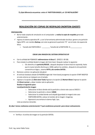 DIAGNOSTICO DE PC’S


              7) ¿Qué diferencia encuentras entre el PARTITION MAGIC y el CD INSTALACIÓN?



                  ____________________________________________

               REALIZACIÓN DE COPIAS DE RESPALDO (NORTON GHOST)

   PREPARACIÓN:
       Borrar toda carpeta de simulación en el computador y realiza la copia de respaldo generado
         anteriormente .
       Ingresa al sistema operativo XP , y con la herramienta administrador de disco genere una partición
         lógica NTFS con nombre Backup ,con esto se generará la partición “D” con el resto de espacio de
         disco.
             o Tamaño del PARTICIÓN C: _________ Tamaño de la PARTICIÓN D:_____________



                                 CREAR UNA IMAGEN DEL SISTEMA OPERATIVO XP

          Con la utilidad del PQMAGIC redimensionar el disco C: (DISCO 1-30 GB)
          Para instalar la utilidad desde la imagen del hiren boot. Después realizar lo siguiente:
                   o Clic derecho a la partición/RESIZE , después desplazar la barra hacia la izquierda, hasta
                        que la nuevo tamaño disminuya a 10GB, aplicar los cambios , después la otra partición
                        convertirla en lógica , sistema NTFS y de nombre DATOS .
          Reiniciar y entrar a la aplicación del ghost
          Al reiniciar booteara desde CD-ROOM(imagen del hiren boot),escogemos la opción START BOOTCD
           en este entorno se trabajará con el teclado
          Ingresar a la opción (2) Disk clone Tools/ingresar a la opción (2) Norton Ghost /ingresar la opción
           (8) Ghost normal , y dejar instalar sola la aplicación.
           Realizar el siguiente paso:
           Local/partición/to imagen
                         o Seleccionar el disco donde está la partición a clonar este caso es DISCO 1
                         o Seleccionar la partición a clonar (10GB)
                         o Seleccionar la unidad donde será alojado (guardado la imagen) este caso
                            PARTICIÓN DATOS, colocar el nombre de la imagen: imagenxp.
                         o Aparecerá una ventana le damos high / yes.
           Listo ya estamos clonando.

8) ¿Qué hemos realizamos anteriormente? Y qué condiciones presentó para clonar exitosamente.



       Verificar el archivo de imagen en la partición DATOS.




                                                                                                             4
Prof.: Ing. Javier Pablo Tocto
 
