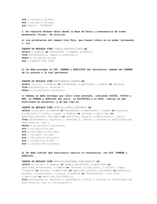 and e.id_edit=l.id_edit
and t.id_tipo=l.id_tipo
and TIPO_P = 'RESERVA'

2.-Se requiere obtener datos desde la Base de Datos y almacenarlos de forma
permanente (Vista). Se solicita:

a) Los estudiantes del campus Isla Teja, que tienen libros en su poder (atrasados
o no).

CREATE OR REPLACE VIEW LIBROS_PRESTADOS_TEJA AS
select e.nombres as estudiante, c.nombre, p.fecha_p
from estudiantes e, campus c, prestamo p
where e.rut_est=p.rut_est
and c.nombre='ISLA TEJA'


b) Se debe entregar el RUT, NOMBRE y APELLIDOS del estudiante, además del NOMBRE
de la carrera a la cual pertenece


CREATE OR REPLACE VIEW ESTUDIANTES_CARRERA AS
select rut_est, e.nombres as estudiante, e.apellidos, c.nombre as carreras
from estudiantes e, carreras c
where e.id_carrera=c.id_carrera

c) Además se debe entregar que libro tiene prestado, indicando CODIGO, TITULO y
AÑO, el NOMBRE y APELLIDO del autor, la EDITORIAL y su PAIS, indicar en qué
biblioteca se encuentra, y de qué tipo es.

CREATE OR REPLACE VIEW DETALLE_LIBROS_PRESTADOS AS
select e.rut_est, e.nombres as estudiante, e.apellidos, c.nombre as carreras,
p.cod_libro,l.titulo, l.agno, a.nombres as autores, a.apellidos as
apellidos_autores, ed.nombre as editorial, ed.pais, b.biblioteca, t.tipo_p
from estudiantes e, carreras c, prestamo p, libros l, autores a, editoriales ed,
biblioteca b, tipo t
where e.id_carrera=c.id_carrera
and e.rut_est=p.rut_est
and p.cod_libro=l.cod_libro
and l.id_tipo=t.id_tipo
and l.rut_autor=a.rut_autor
and l.id_edit=ed.id_edit
and l.id_biblio=b.id_biblio


d) Se debe indicar que funcionario realizo la transacción, con RUT, NOMBRE y
APELLIDO.

CREATE OR REPLACE VIEW DETALLE_PRESTAMOS_FUNCIONARIOS AS
select e.rut_est, e.nombres as nombre_estudiante, e.apellidos as
apellidos_estudiantes, c.nombre as carreras, p.cod_libro, l.titulo, l.agno,
a.nombres as autores, a.apellidos as apellidos_autores, ed.nombre as editorial,
ed.pais, b.biblioteca, t.tipo_p, f.nombres as funcionarios, f.rut_func,
f.apellidos as apellidos_funcionarios
from estudiantes e, carreras c, prestamo p, libros l, autores a, editoriales ed,
biblioteca b, tipo t, funcionarios f
 