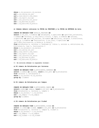where e.id_carrera=c.id_carrera
and e.rut_est=p.rut_est
and p.cod_libro=l.cod_libro
and l.id_tipo=t.id_tipo
and l.rut_autor=a.rut_autor
and l.id_edit=ed.id_edit
and l.id_biblio=b.id_biblio


e) Además deberá indicarse la FECHA de PRESTAMO y la FECHA de ENTREGA de éste.

CREATE OR REPLACE VIEW DETALLE_PRESTAMO AS
select e.rut_est, e.nombres as estudiante, e.apellidos as apellidos_estudiante,
c.nombre as carreras, p.cod_libro,l.titulo, l.agno, a.nombres as autores,
a.apellidos as apellido_autores, ed.nombre as editorial, ed.pais, b.biblioteca,
t.tipo_p, f.nombres as funcionarios, f.rut_func, f.apellidos as
apellidos_funcionarios, p.fecha_p, p.fecha_e
from estudiantes e, carreras c, prestamo p, libros l, autores a, editoriales ed,
biblioteca b, tipo t, funcionarios f
where e.id_carrera=c.id_carrera
and e.rut_est=p.rut_est
and p.cod_libro=l.cod_libro
and l.id_tipo=t.id_tipo
and l.rut_autor=a.rut_autor
and l.id_edit=ed.id_edit
and l.id_biblio=b.id_biblio

3.- Se solicita obtener lo siguiente (vistas):

a) El número de Estudiantes por Carreras

CREATE OR REPLACE VIEW N_ESTUDIANTES_CARRERAS AS
select c.nombre as carrera, count(e.rut_est) as N_estudiantes
from carreras c, estudiantes e
where c.id_carrera =e.id_carrera
group by c.nombre


b) El número de Estudiantes por Campus


CREATE OR REPLACE VIEW N_ESTUDIANTES_CAMPUS AS
selectk.nombreas campus, count(e.rut_est) as N_estudiantes
from estudiantes e, carreras c, campus k
where e.id_carrera = c.id_carrera
and c.id_campus = k.id_campus
group by k.nombre


c) El número de Estudiantes por Ciudad


CREATE OR REPLACE VIEW N_ESTUDIANTES_CIUDAD AS
select ci.nombreas ciudad, count(e.rut_est) as N_estudiantes
from estudiantes e, carreras c, campus k, ciudad ci
where e.id_carrera = c.id_carrera
and c.id_campus = k.id_campus
and k.id_ciudad = ci.id_ciudad
 
