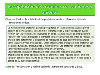 Objetivo: Evaluar la solubilidad de proteínas frente a diferentes tipos de
soluciones iónicas.
Método: Precipitación y redisolución de la proteína con acido y base.
La mayoría de las proteínas pueden precipitarse en las soluciones acuosas por la
adición de ciertos ácidos, tales como el tricloroacético y el perclórico, los cuales
forman con la proteína sales insolubles en ácido. Estos reactivos se emplean para
“aclarar” los fluidos biológicos o extractos celulares de proteínas antes de realizar los
análisis para determinar la existencia de moléculas de bajo peso molecular, tales
como la glucosa y los aminoácidos. Otros precipitantes análogos de las proteínas son
los ácidos túngstico, ortotúngstico y metafosfórico. Las proteínas también pueden
ser precipitadas por cationes, tales como Zn+2 y el Pb+2.
Las proteínas se pueden precipitar de las soluciones mediante un agente
precipitante de carga opuesta a la de las proteínas; esto requiere que el pH de la
solución debe ser controlado de tal modo que la proteína quede en el lado ácido o
básico de su punto isoeléctrico.
 