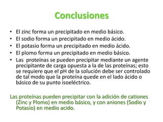 Conclusiones
• El zinc forma un precipitado en medio básico.
• El sodio forma un precipitado en medio ácido.
• El potasio forma un precipitado en medio ácido.
• El plomo forma un precipitado en medio básico.
• Las proteínas se pueden precipitar mediante un agente
precipitante de carga opuesta a la de las proteínas; esto
se requiere que el pH de la solución debe ser controlado
de tal modo que la proteína quede en el lado ácido o
básico de su punto isoeléctrico.
Las proteínas pueden precipitar con la adición de cationes
(Zinc y Plomo) en medio básico, y con aniones (Sodio y
Potasio) en medio acido.
 