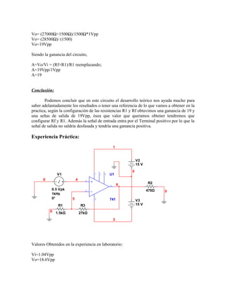 Vo= (27000Ω+1500Ω)/1500Ω*1Vpp
Vo= (28500Ω)/ (1500)
Vo=19Vpp

Siendo la ganancia del circuito,

A=Vo/Vi = (Rf+R1)/R1 reemplazando;
A=19Vpp/1Vpp
A=19


Conclusión:

        Podemos concluir que en este circuito el desarrollo teórico nos ayuda mucho para
saber adelantadamente los resultados o tener una referencia de lo que vamos a obtener en la
practica, según la configuración de las resistencias R1 y Rf obtuvimos una ganancia de 19 y
una señas de salida de 19Vpp, ósea que valor que queramos obtener tendremos que
configurar Rf y R1. Además la señal de entrada entra por el Terminal positivo por lo que la
señal de salida no saldría desfasada y tendría una ganancia positiva.

Experiencia Práctica:
                                                        1


                                                                    V2
                                                                    15 V
                                                                0
              V1                        7   1   5   U1
      0                    4        3
                                                            6              R2
                                                    6
           0.5 Vpk                                                         470Ω
                                    2                                             0
           1kHz
           0°          5                4           741             V3
               R1              R3                                   15 V
          0 1.5kΩ              27kΩ
                                                        3




Valores Obtenidos en la experiencia en laboratorio:

Vi=1.04Vpp
Vo=18.6Vpp
 