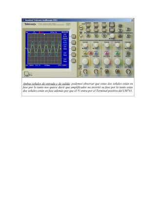 Ambas señales de entrada y de salida: podemos observar que estas dos señales están en
fase por lo tanto nos quiere decir que amplificador no invirtió su fase por lo tanto estas
dos señales están en fase además por que el Vi entra por el Terminal positivo del LM741.
 